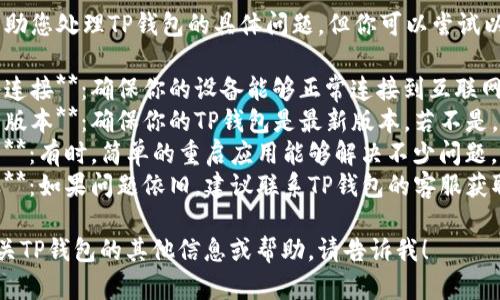 抱歉，我无法帮助您处理TP钱包的具体问题，但你可以尝试以下步骤：

1. **确认网络连接**：确保你的设备能够正常连接到互联网。
2. **检查钱包版本**：确保你的TP钱包是最新版本，若不是，可以尝试更新。
3. **重启应用**：有时，简单的重启应用能够解决不少问题。
4. **联系客服**：如果问题依旧，建议联系TP钱包的客服获取专业帮助。

如果您需要有关TP钱包的其他信息或帮助，请告诉我！
